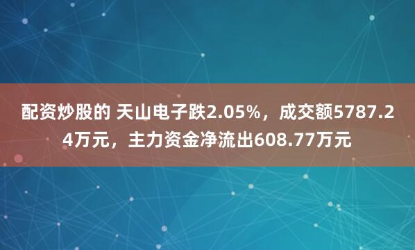 配资炒股的 天山电子跌2.05%，成交额5787.24万元，主力资金净流出608.77万元