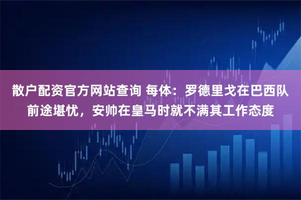 散户配资官方网站查询 每体：罗德里戈在巴西队前途堪忧，安帅在皇马时就不满其工作态度