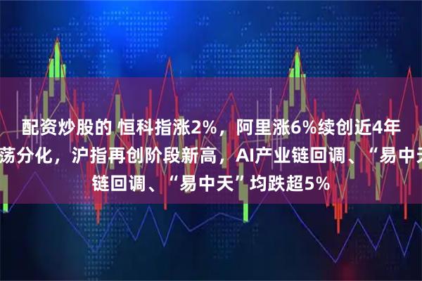 配资炒股的 恒科指涨2%，阿里涨6%续创近4年新高，A股震荡分化，沪指再创阶段新高，AI产业链回调、“易中天”均跌超5%