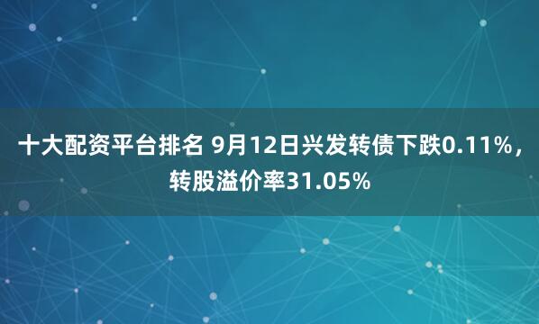 十大配资平台排名 9月12日兴发转债下跌0.11%，转股溢价率31.05%