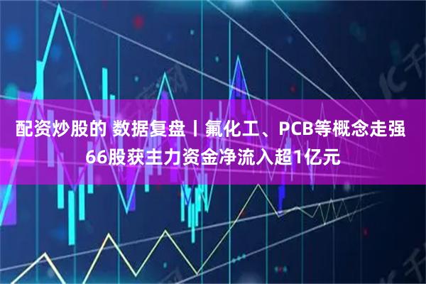 配资炒股的 数据复盘丨氟化工、PCB等概念走强 66股获主力资金净流入超1亿元