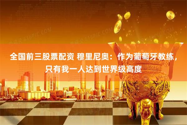 全国前三股票配资 穆里尼奥：作为葡萄牙教练，只有我一人达到世界级高度