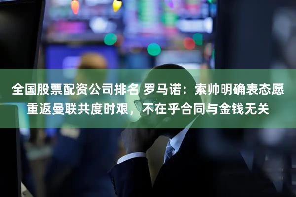 全国股票配资公司排名 罗马诺：索帅明确表态愿重返曼联共度时艰，不在乎合同与金钱无关