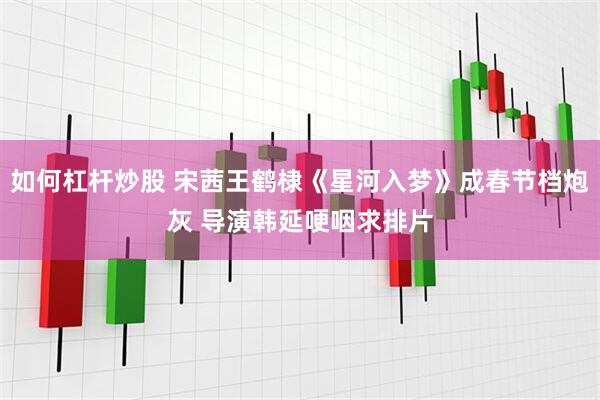 如何杠杆炒股 宋茜王鹤棣《星河入梦》成春节档炮灰 导演韩延哽咽求排片