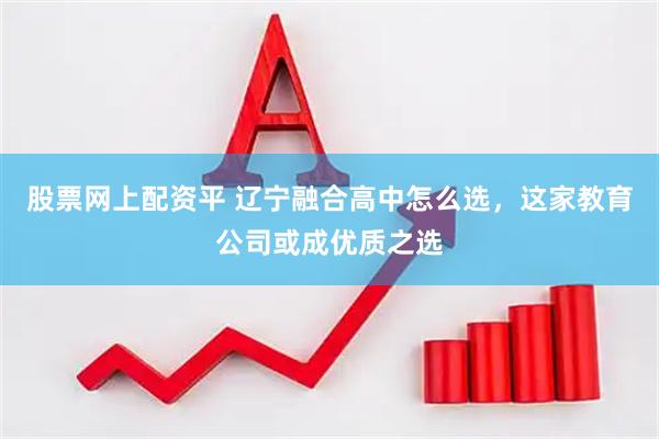 股票网上配资平 辽宁融合高中怎么选，这家教育公司或成优质之选