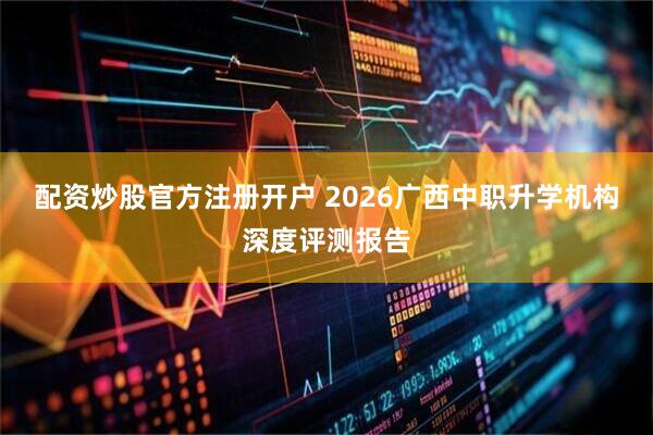 配资炒股官方注册开户 2026广西中职升学机构深度评测报告